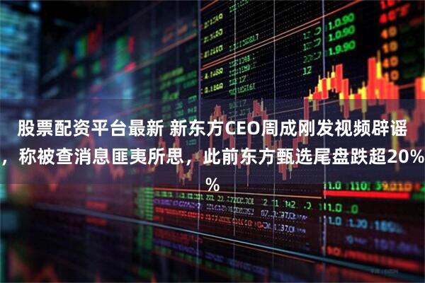 股票配资平台最新 新东方CEO周成刚发视频辟谣，称被查消息匪夷所思，此前东方甄选尾盘跌超20%