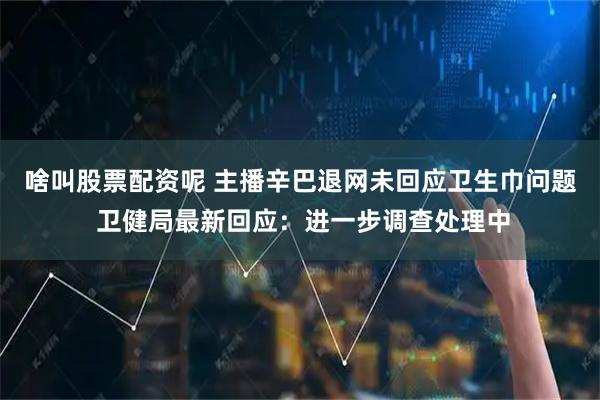 啥叫股票配资呢 主播辛巴退网未回应卫生巾问题 卫健局最新回应：进一步调查处理中