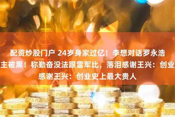 配资炒股门户 24岁身家过亿！李想对话罗永浩，回应理想车主被黑！称勤奋没法跟雷军比，落泪感谢王兴：创业史上最大贵人