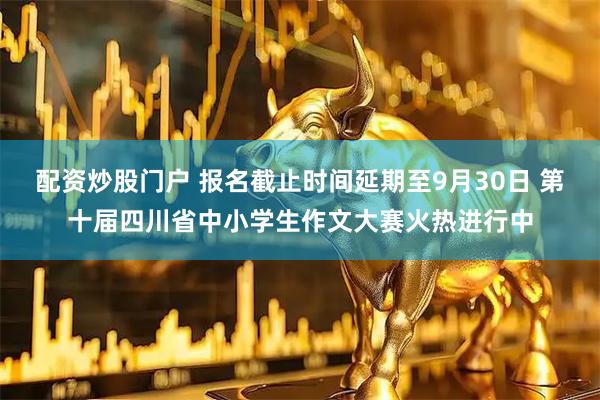 配资炒股门户 报名截止时间延期至9月30日 第十届四川省中小学生作文大赛火热进行中