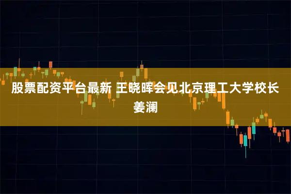 股票配资平台最新 王晓晖会见北京理工大学校长姜澜
