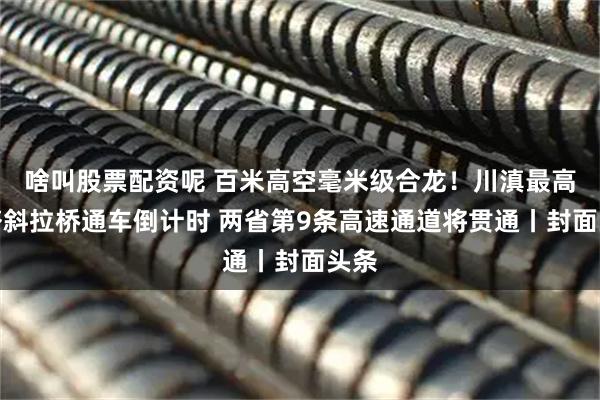 啥叫股票配资呢 百米高空毫米级合龙！川滇最高索塔斜拉桥通车倒计时 两省第9条高速通道将贯通丨封面头条