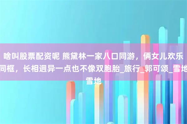 啥叫股票配资呢 熊黛林一家八口同游，俩女儿欢乐同框，长相迥异一点也不像双胞胎_旅行_郭可颂_雪地