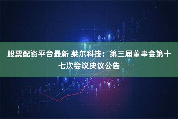 股票配资平台最新 莱尔科技：第三届董事会第十七次会议决议公告