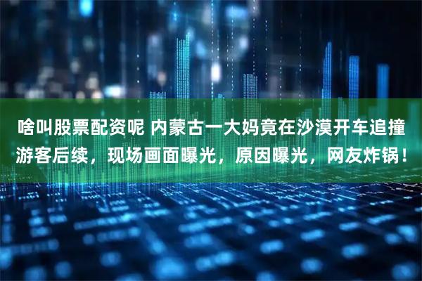 啥叫股票配资呢 内蒙古一大妈竟在沙漠开车追撞游客后续，现场画面曝光，原因曝光，网友炸锅！