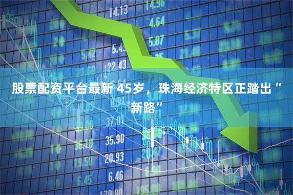 股票配资平台最新 45岁，珠海经济特区正踏出“新路”