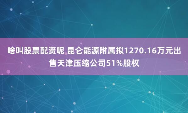 啥叫股票配资呢 昆仑能源附属拟1270.16万元出售天津压缩公司51%股权