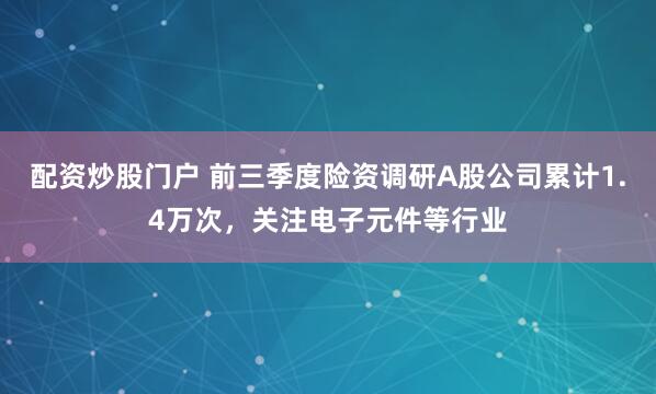 配资炒股门户 前三季度险资调研A股公司累计1.4万次，关注电子元件等行业