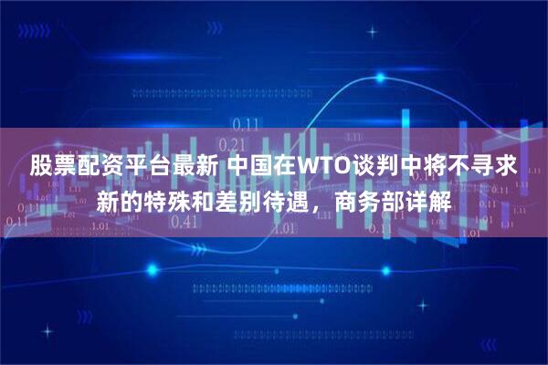 股票配资平台最新 中国在WTO谈判中将不寻求新的特殊和差别待遇，商务部详解