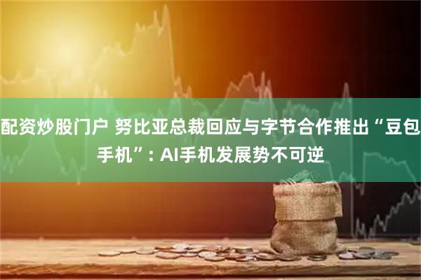 配资炒股门户 努比亚总裁回应与字节合作推出“豆包手机”: AI手机发展势不可逆