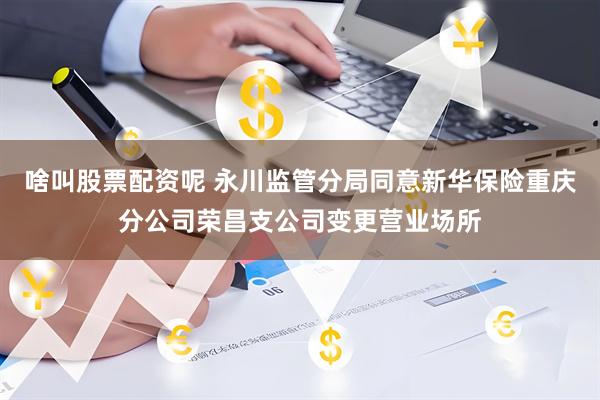 啥叫股票配资呢 永川监管分局同意新华保险重庆分公司荣昌支公司变更营业场所