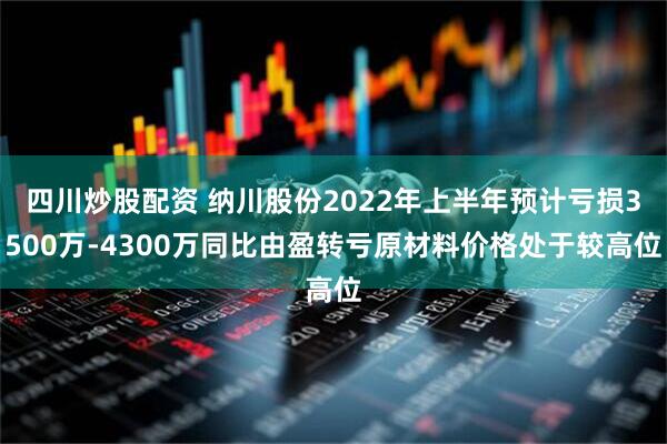 四川炒股配资 纳川股份2022年上半年预计亏损3500万-4300万同比由盈转亏原材料价格处于较高位