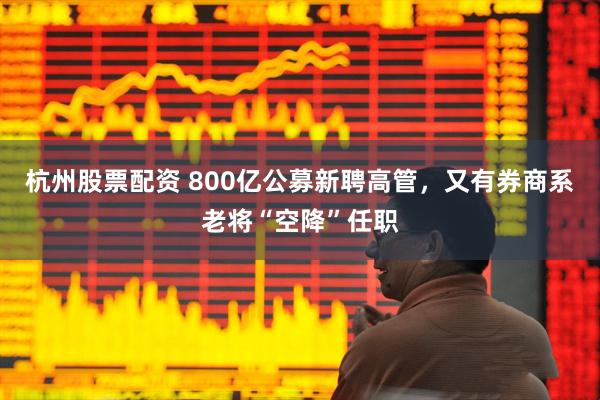 杭州股票配资 800亿公募新聘高管，又有券商系老将“空降”任职