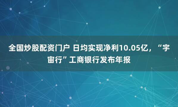 全国炒股配资门户 日均实现净利10.05亿，“宇宙行”工商银行发布年报