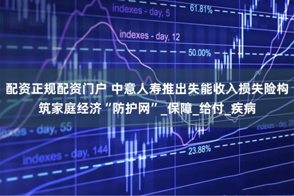 配资正规配资门户 中意人寿推出失能收入损失险构筑家庭经济“防护网”_保障_给付_疾病