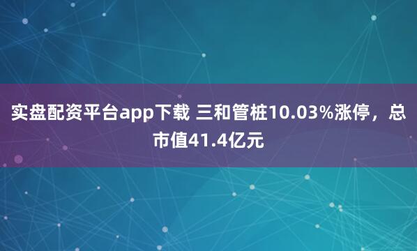 实盘配资平台app下载 三和管桩10.03%涨停，总市值41.4亿元