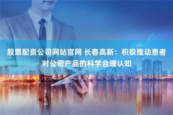 股票配资公司网站官网 长春高新：积极推动患者对公司产品的科学合理认知