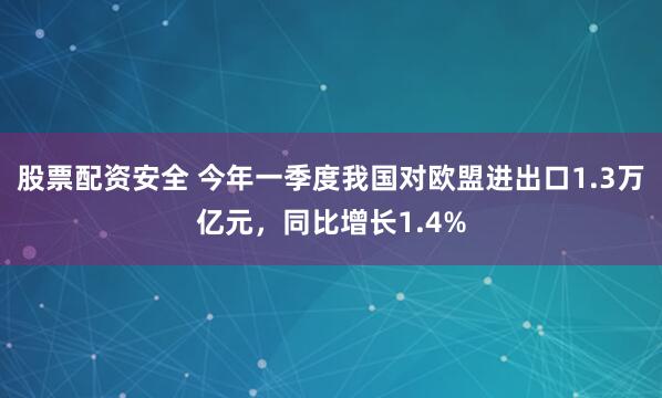 股票配资安全 今年一季度我国对欧盟进出口1.3万亿元，同比增长1.4%