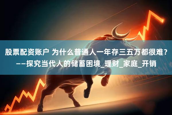 股票配资账户 为什么普通人一年存三五万都很难？——探究当代人的储蓄困境_理财_家庭_开销