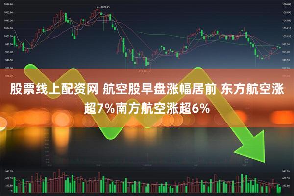 股票线上配资网 航空股早盘涨幅居前 东方航空涨超7%南方航空涨超6%