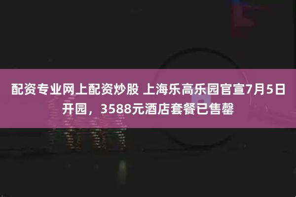 配资专业网上配资炒股 上海乐高乐园官宣7月5日开园，3588元酒店套餐已售罄