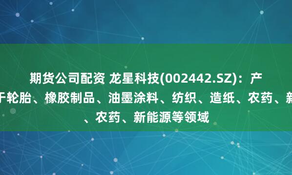 期货公司配资 龙星科技(002442.SZ)：产品主要应用于轮胎、橡胶制品、油墨涂料、纺织、造纸、农药、新能源等领域