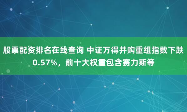 股票配资排名在线查询 中证万得并购重组指数下跌0.57%，前十大权重包含赛力斯等