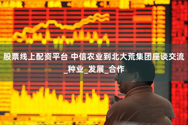 股票线上配资平台 中信农业到北大荒集团座谈交流_种业_发展_合作