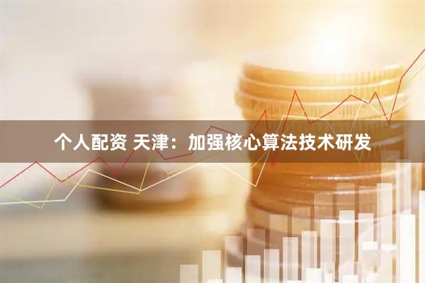 个人配资 天津：加强核心算法技术研发