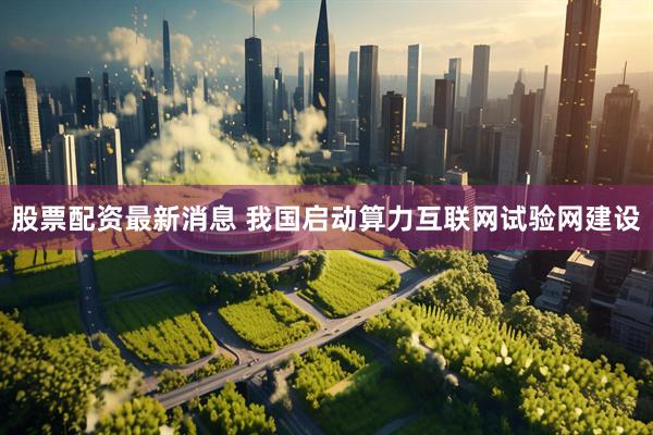 股票配资最新消息 我国启动算力互联网试验网建设
