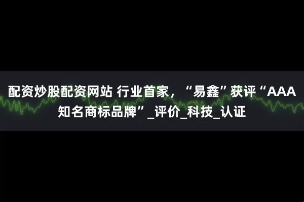 配资炒股配资网站 行业首家，“易鑫”获评“AAA知名商标品牌”_评价_科技_认证