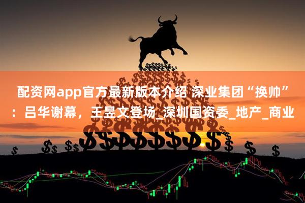 配资网app官方最新版本介绍 深业集团“换帅”：吕华谢幕，王昱文登场_深圳国资委_地产_商业