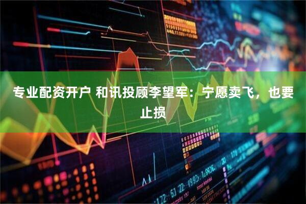 专业配资开户 和讯投顾李望军：宁愿卖飞，也要止损