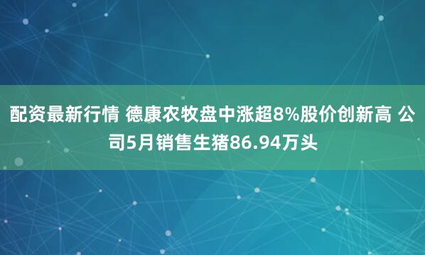 配资最新行情 德康农牧盘中涨超8%股价创新高 公司5月销售生猪86.94万头