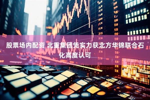 股票场内配资 北重集团凭实力获北方华锦联合石化高度认可