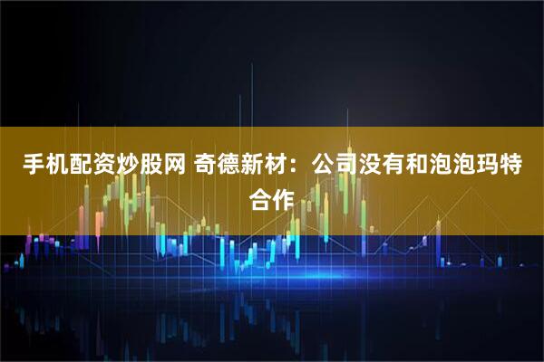 手机配资炒股网 奇德新材：公司没有和泡泡玛特合作