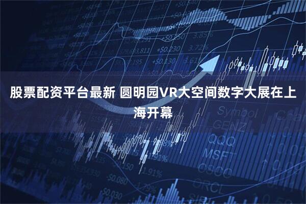 股票配资平台最新 圆明园VR大空间数字大展在上海开幕