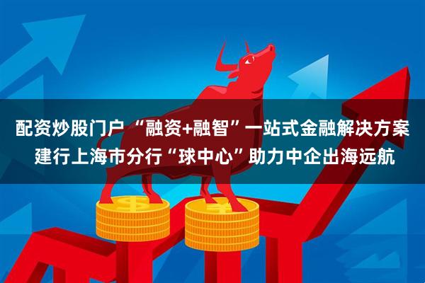 配资炒股门户 “融资+融智”一站式金融解决方案 建行上海市分行“球中心”助力中企出海远航