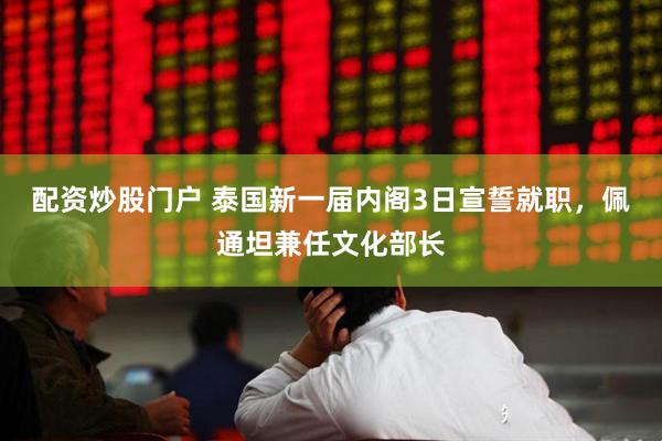 配资炒股门户 泰国新一届内阁3日宣誓就职，佩通坦兼任文化部长