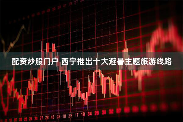 配资炒股门户 西宁推出十大避暑主题旅游线路