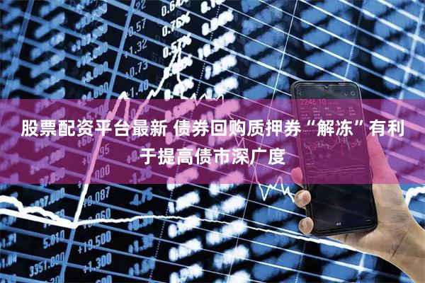 股票配资平台最新 债券回购质押券“解冻”有利于提高债市深广度