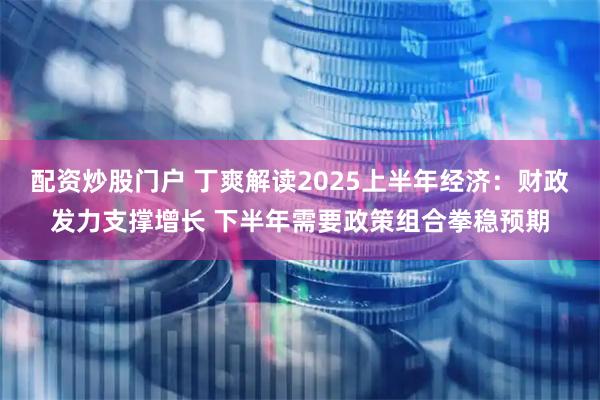 配资炒股门户 丁爽解读2025上半年经济：财政发力支撑增长 下半年需要政策组合拳稳预期