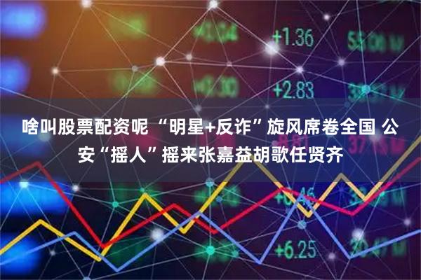 啥叫股票配资呢 “明星+反诈”旋风席卷全国 公安“摇人”摇来张嘉益胡歌任贤齐