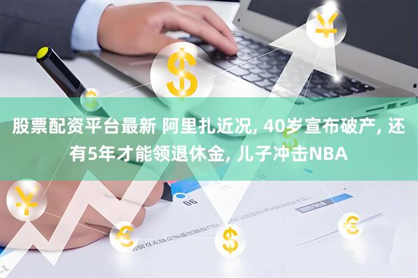 股票配资平台最新 阿里扎近况, 40岁宣布破产, 还有5年才能领退休金, 儿子冲击NBA