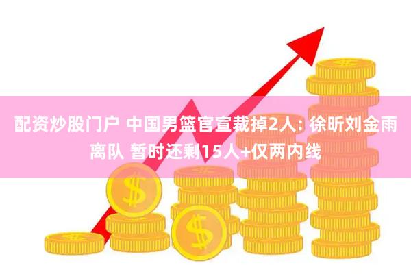配资炒股门户 中国男篮官宣裁掉2人: 徐昕刘金雨离队 暂时还剩15人+仅两内线