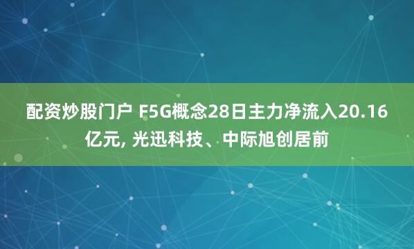 配资炒股门户 F5G概念28日主力净流入20.16亿元, 光迅科技、中际旭创居前