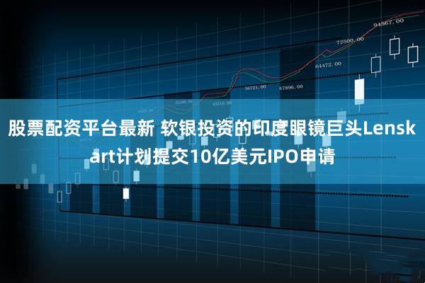 股票配资平台最新 软银投资的印度眼镜巨头Lenskart计划提交10亿美元IPO申请