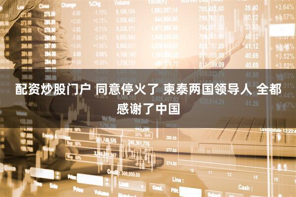 配资炒股门户 同意停火了 柬泰两国领导人 全都感谢了中国