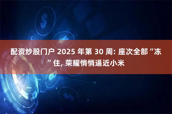 配资炒股门户 2025 年第 30 周: 座次全部“冻”住, 荣耀悄悄逼近小米