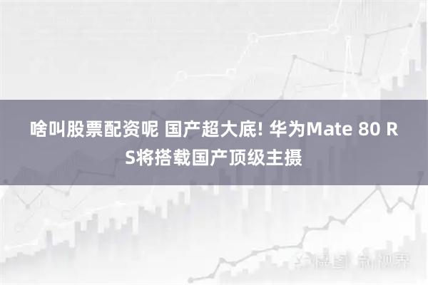 啥叫股票配资呢 国产超大底! 华为Mate 80 RS将搭载国产顶级主摄